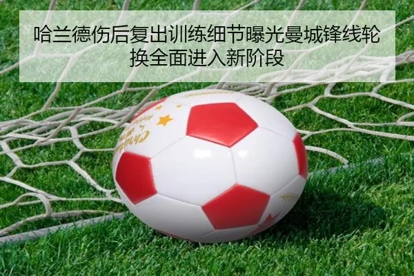 哈兰德伤后复出训练细节曝光曼城锋线轮换全面进入新阶段