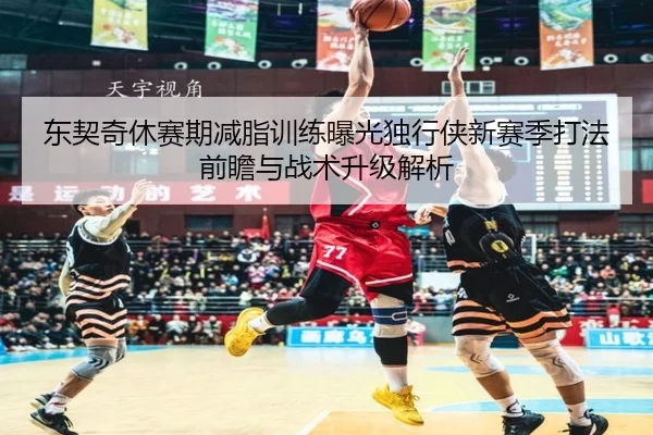 东契奇休赛期减脂训练曝光独行侠新赛季打法前瞻与战术升级解析