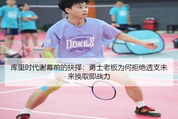 库里时代谢幕前的抉择：勇士老板为何拒绝透支未来换取即战力