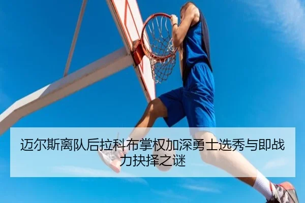 迈尔斯离队后拉科布掌权加深勇士选秀与即战力抉择之谜